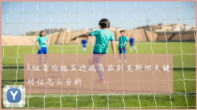 K组哥伦比亚迎战乌兹别克斯坦关键对位怎么分析