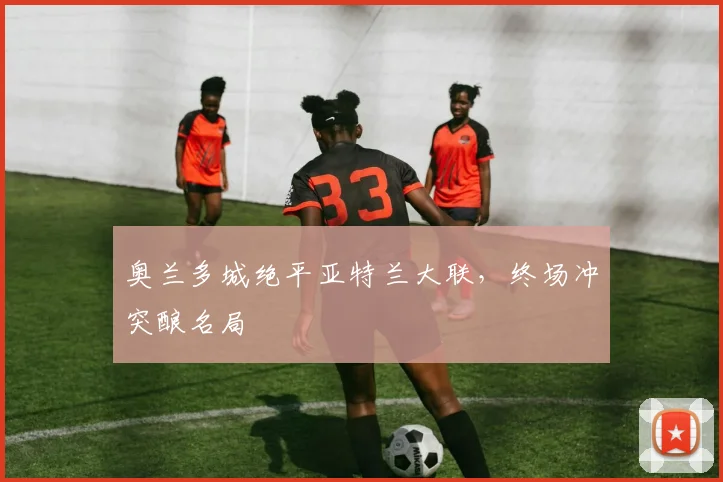 奥兰多城绝平亚特兰大联,终场冲突酿名局