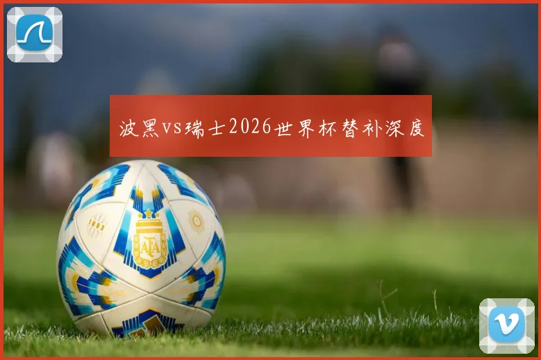 波黑vs瑞士2026世界杯替补深度