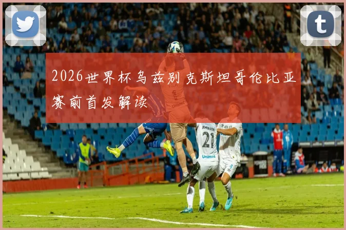 2026世界杯乌兹别克斯坦哥伦比亚赛前首发解读