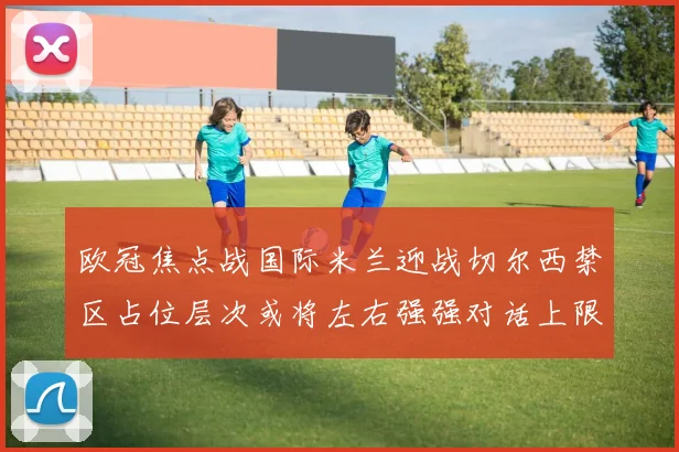 欧冠焦点战国际米兰迎战切尔西禁区占位层次或将左右强强对话上限