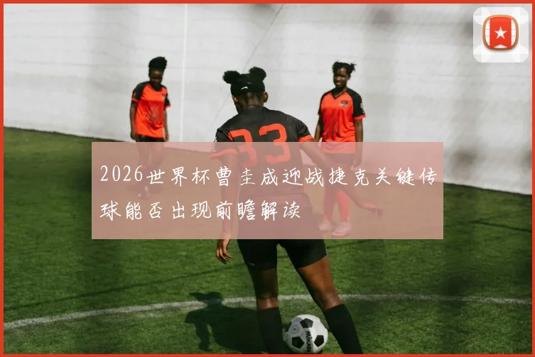 2026世界杯曹圭成迎战捷克关键传球能否出现前瞻解读