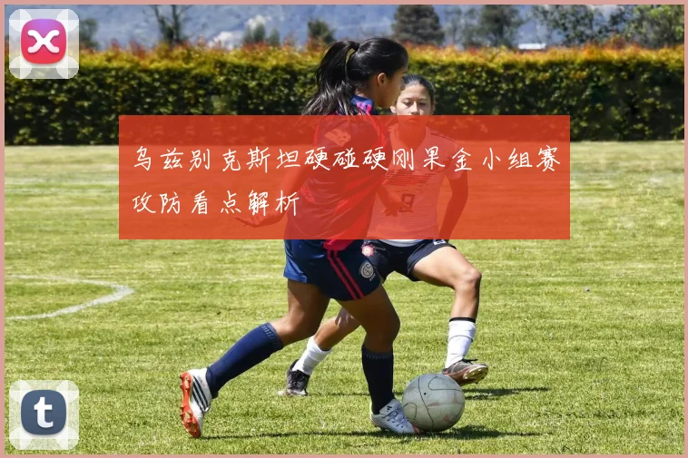 乌兹别克斯坦硬碰硬刚果金小组赛攻防看点解析