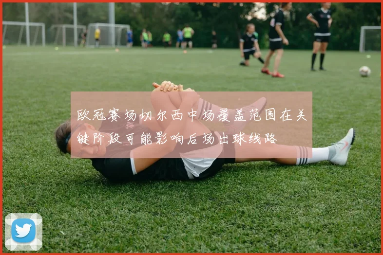 欧冠赛场切尔西中场覆盖范围在关键阶段可能影响后场出球线路