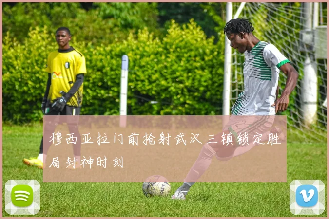 穆西亚拉门前抢射武汉三镇锁定胜局封神时刻