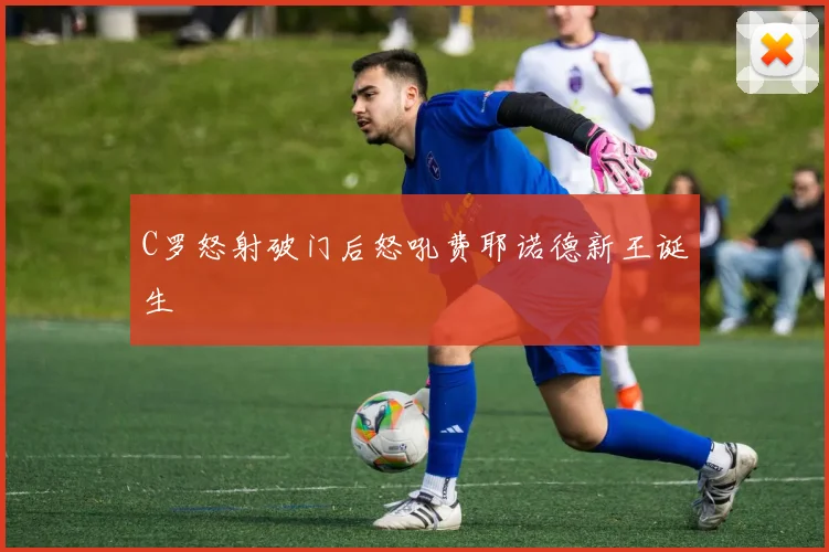 C罗怒射破门后怒吼费耶诺德新王诞生