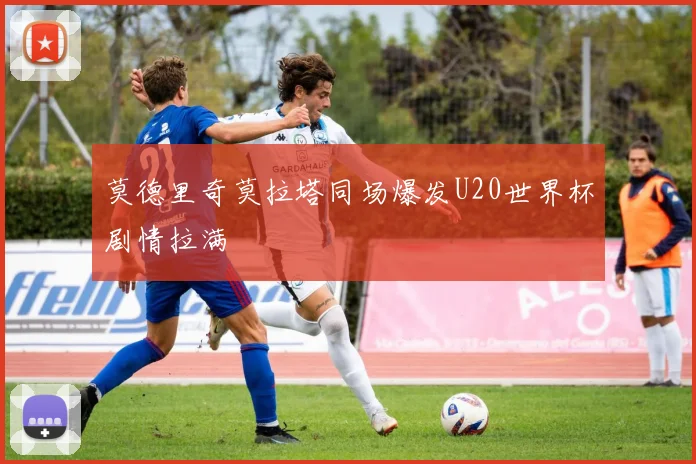 莫德里奇莫拉塔同场爆发U20世界杯剧情拉满