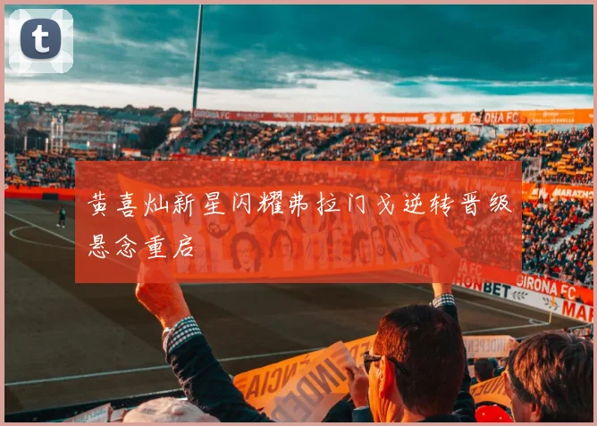 黄喜灿新星闪耀弗拉门戈逆转晋级悬念重启