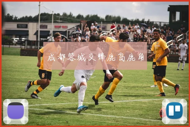 成都蓉城交锋鹿岛鹿角 - 必赢体育投注官网