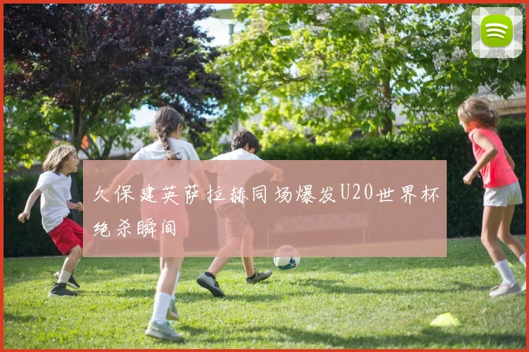 久保建英萨拉赫同场爆发U20世界杯绝杀瞬间