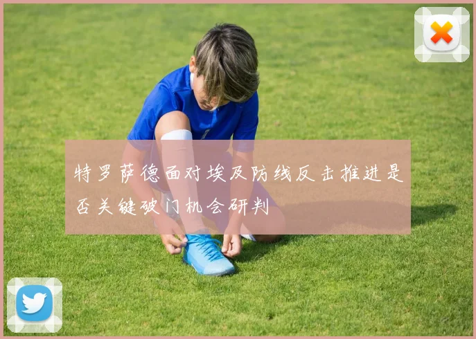 特罗萨德面对埃及防线反击推进是否关键破门机会研判
