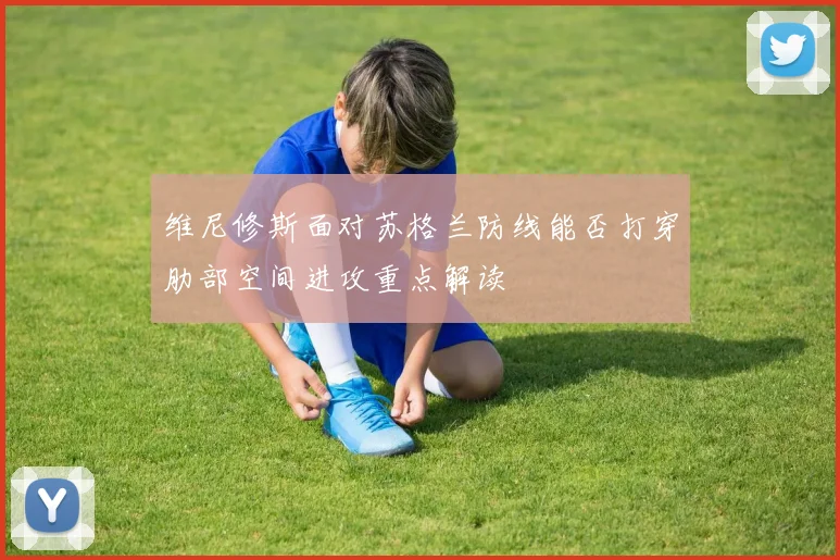 维尼修斯面对苏格兰防线能否打穿肋部空间进攻重点解读
