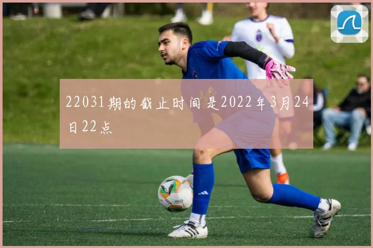 22031期的截止时间是2022年3月24日22点 - 必赢体育投注官网