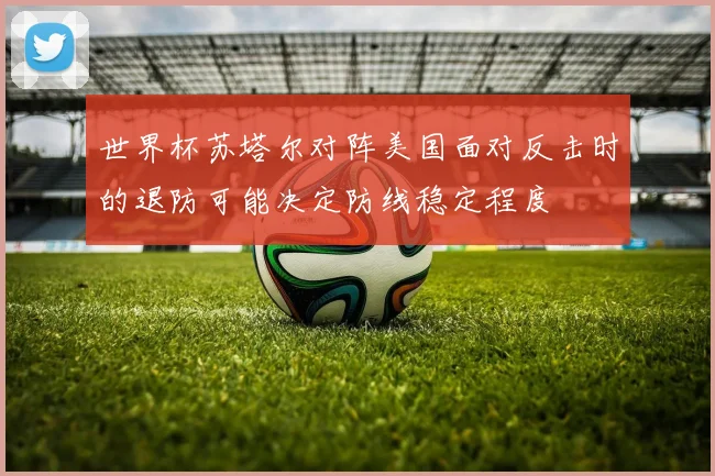 世界杯苏塔尔对阵美国面对反击时的退防可能决定防线稳定程度