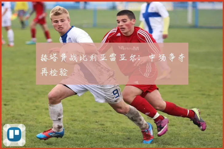 赫塔费战比利亚雷亚尔：中场争夺再检验