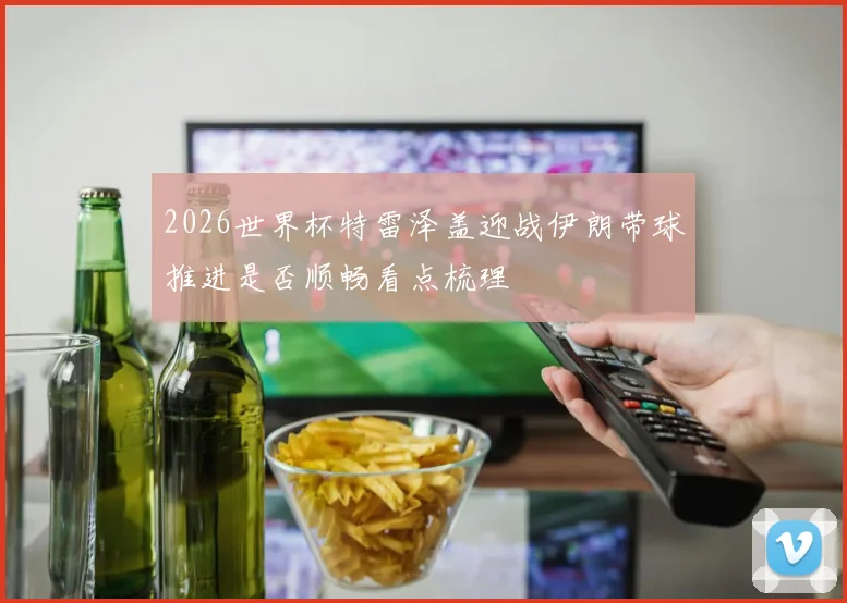 2026世界杯特雷泽盖迎战伊朗带球推进是否顺畅看点梳理
