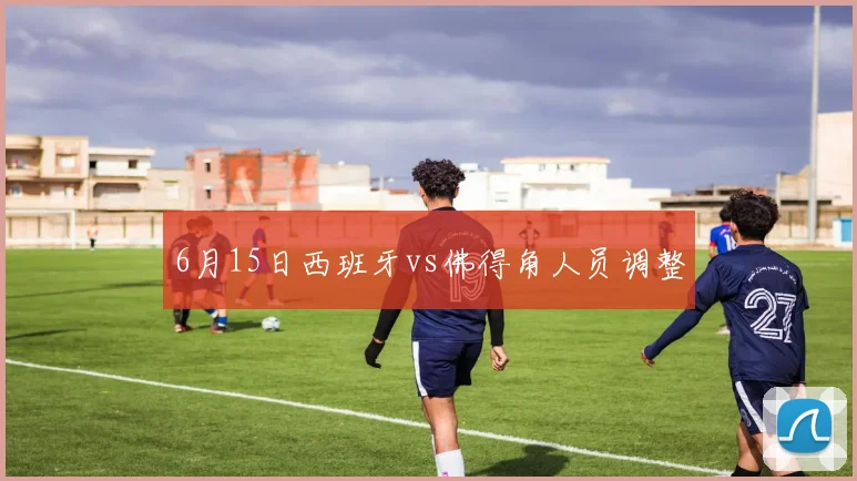 6月15日西班牙vs佛得角人员调整