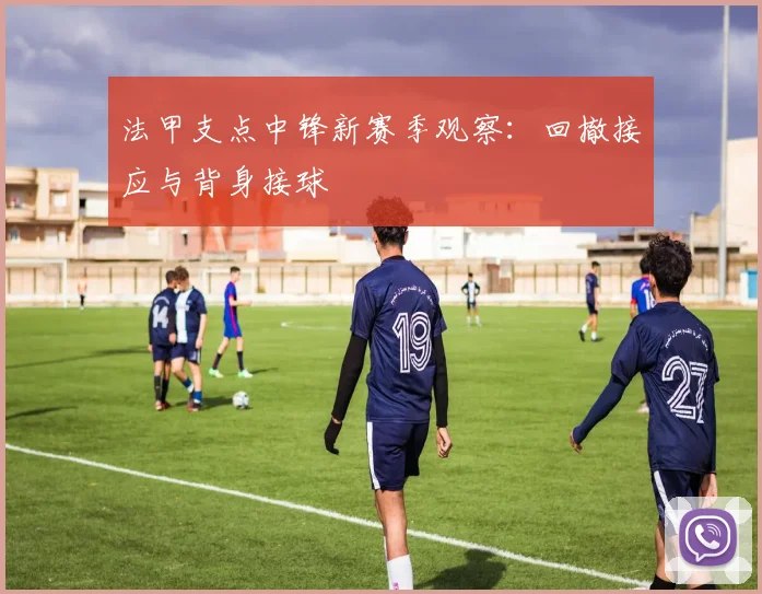 法甲支点中锋新赛季观察:回撤接应与背身接球