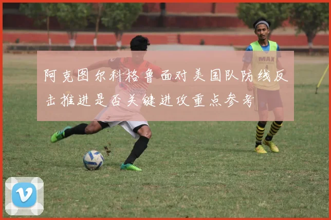 阿克图尔科格鲁面对美国队防线反击推进是否关键进攻重点参考