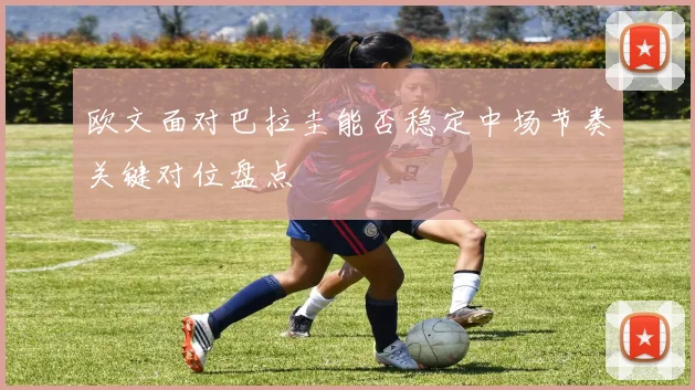 欧文面对巴拉圭能否稳定中场节奏关键对位盘点