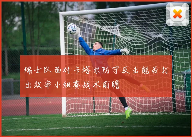瑞士队面对卡塔尔防守反击能否打出效率小组赛战术前瞻