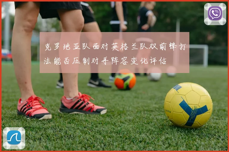克罗地亚队面对英格兰队双前锋打法能否压制对手阵容变化评估