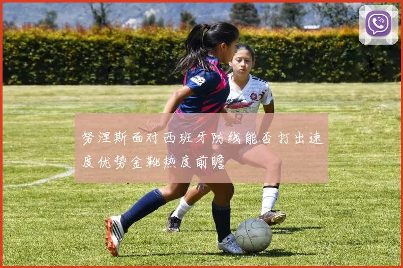 努涅斯面对西班牙防线能否打出速度优势金靴热度前瞻