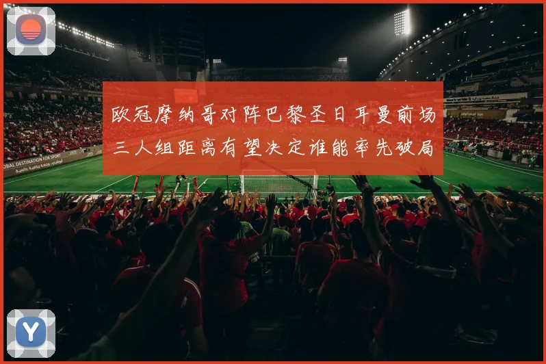 欧冠摩纳哥对阵巴黎圣日耳曼前场三人组距离有望决定谁能率先破局