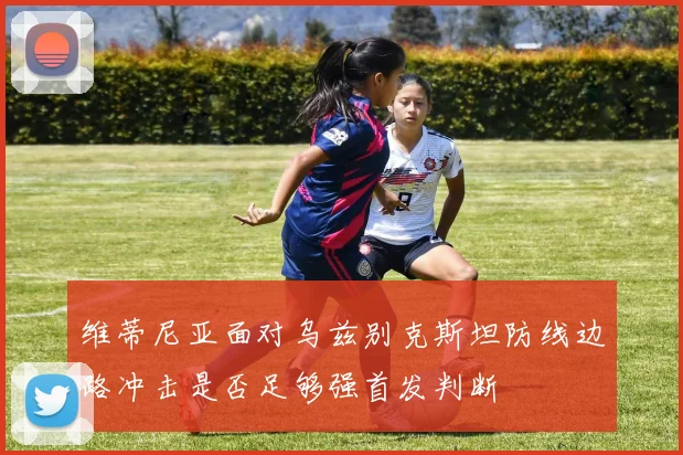 维蒂尼亚面对乌兹别克斯坦防线边路冲击是否足够强首发判断