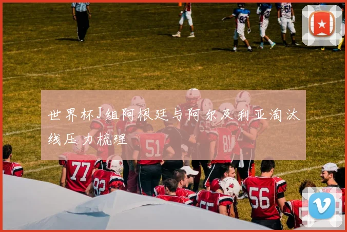 世界杯J组阿根廷与阿尔及利亚淘汰线压力梳理