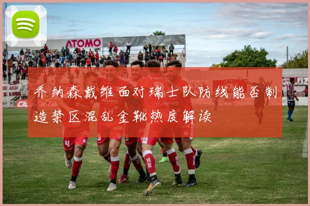 乔纳森戴维面对瑞士队防线能否制造禁区混乱金靴热度解读