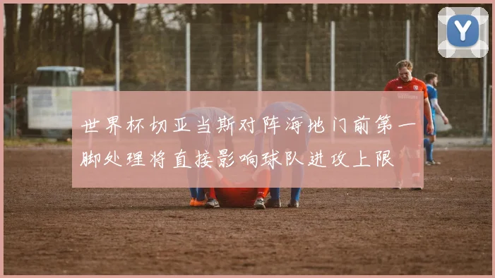 世界杯切亚当斯对阵海地门前第一脚处理将直接影响球队进攻上限