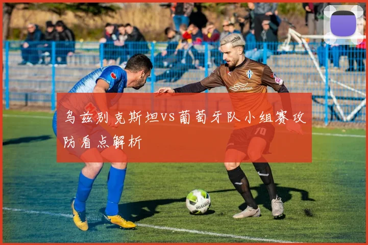 乌兹别克斯坦vs葡萄牙队小组赛攻防看点解析