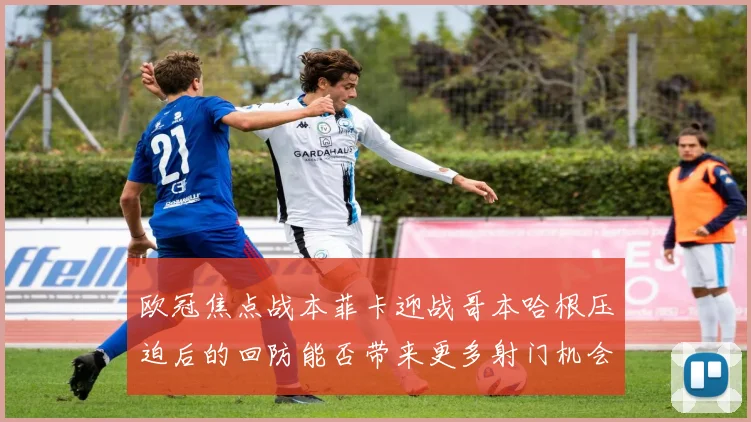 欧冠焦点战本菲卡迎战哥本哈根压迫后的回防能否带来更多射门机会