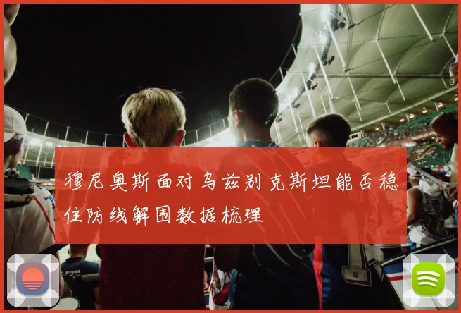 穆尼奥斯面对乌兹别克斯坦能否稳住防线解围数据梳理