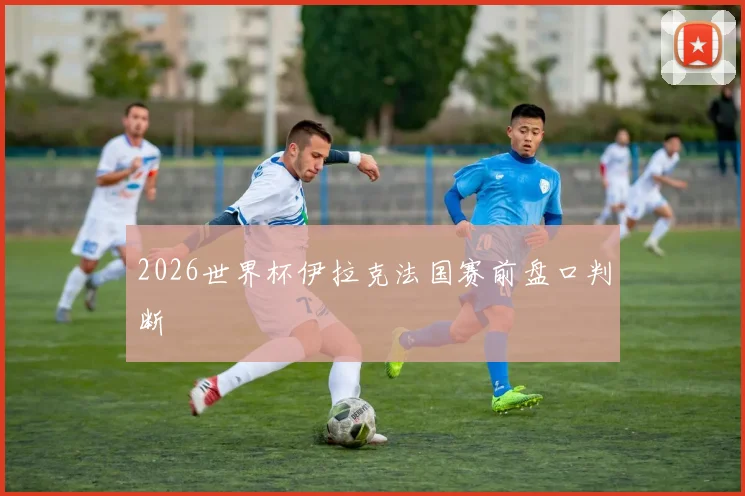 2026世界杯伊拉克法国赛前盘口判断